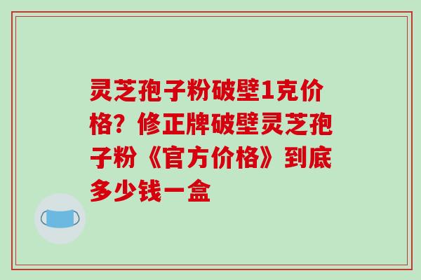 灵芝孢子粉破壁1克价格？修正牌破壁灵芝孢子粉《官方价格》到底多少钱一盒