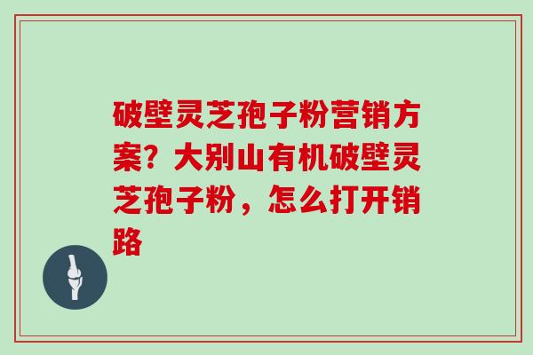 破壁灵芝孢子粉营销方案?大别山有机破壁灵芝孢子粉,怎么打开销路