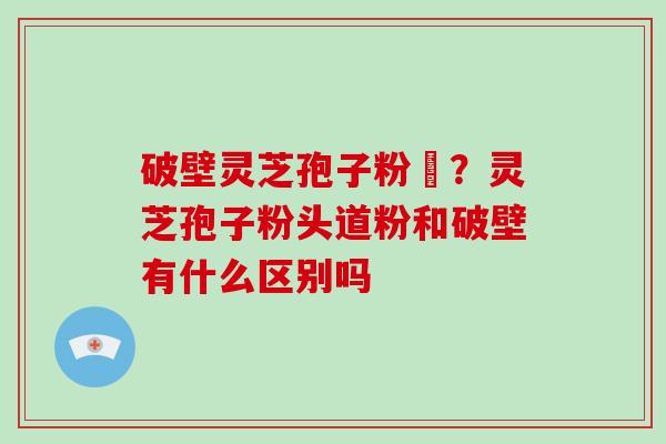破壁灵芝孢子粉晈?灵芝孢子粉头道粉和破壁有什么区别吗