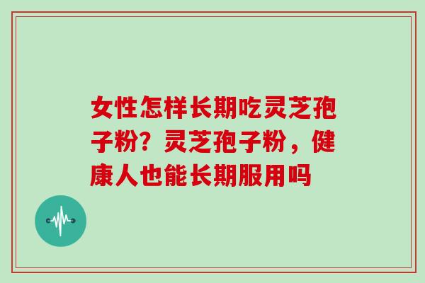 女性怎样长期吃灵芝孢子粉？灵芝孢子粉，健康人也能长期服用吗
