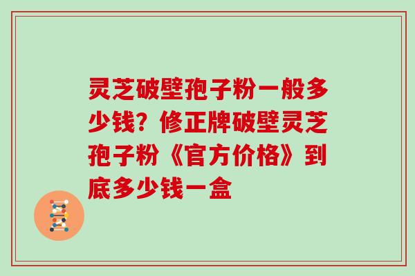 灵芝破壁孢子粉一般多少钱?修正牌破壁灵芝孢子粉《官方价格》到底多少钱一盒