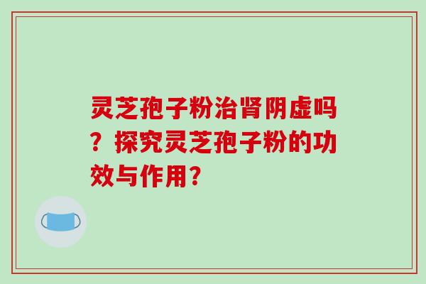灵芝孢子粉治肾阴虚吗？探究灵芝孢子粉的功效与作用？