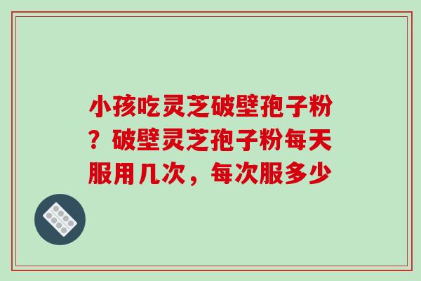 小孩吃灵芝破壁孢子粉?破壁灵芝孢子粉每天服用几次,每次服多少