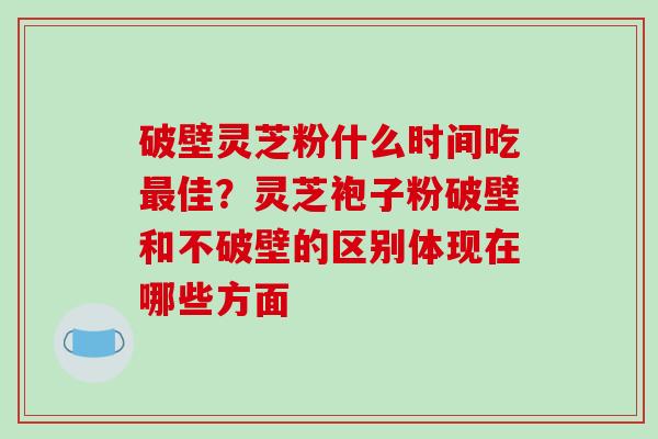 破壁灵芝粉什么时间吃最佳?灵芝袍子粉破壁和不破壁的区别体现在哪些方面