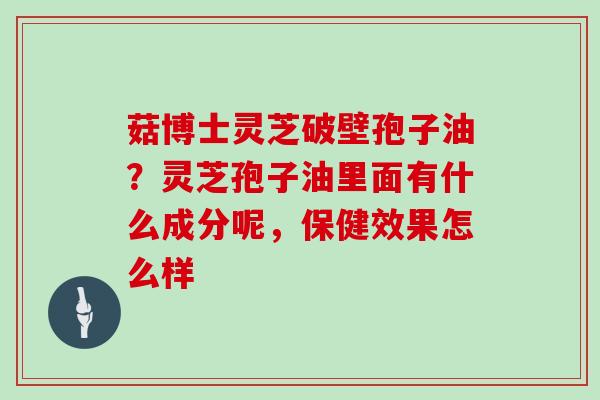 菇博士灵芝破壁孢子油？灵芝孢子油里面有什么成分呢，保健效果怎么样