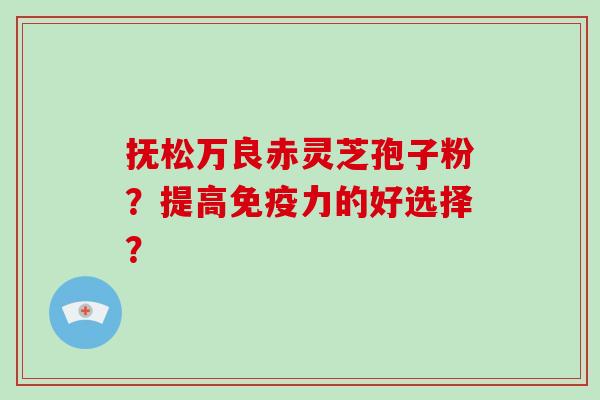 抚松万良赤灵芝孢子粉?提高免疫力的好选择?