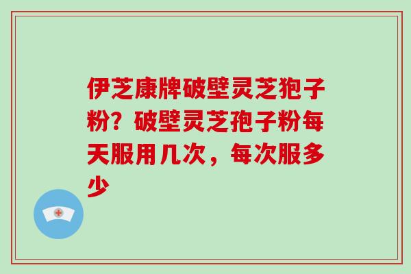 伊芝康牌破壁灵芝狍子粉?破壁灵芝孢子粉每天服用几次,每次服多少