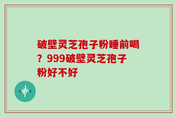 破壁灵芝孢子粉睡前喝?999破壁灵芝孢子粉好不好