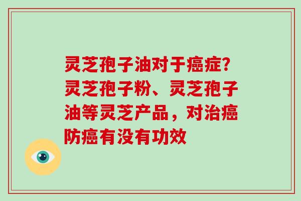 灵芝孢子油对于癌症？灵芝孢子粉、灵芝孢子油等灵芝产品，对治癌防癌有没有功效