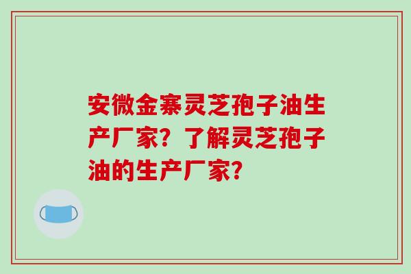 安微金寨灵芝孢子油生产厂家?了解灵芝孢子油的生产厂家?