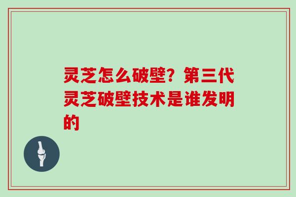 灵芝怎么破壁?第三代灵芝破壁技术是谁发明的