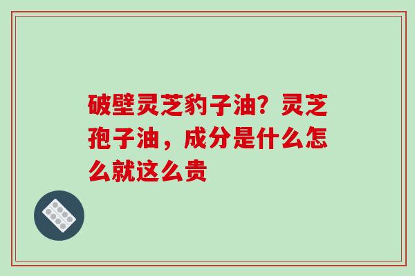 破壁灵芝豹子油?灵芝孢子油,成分是什么怎么就这么贵