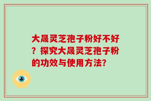 大晟灵芝孢子粉好不好?探究大晟灵芝孢子粉的功效与使用方法?