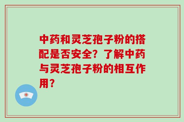 中药和灵芝孢子粉的搭配是否安全?了解中药与灵芝孢子粉的相互作用?
