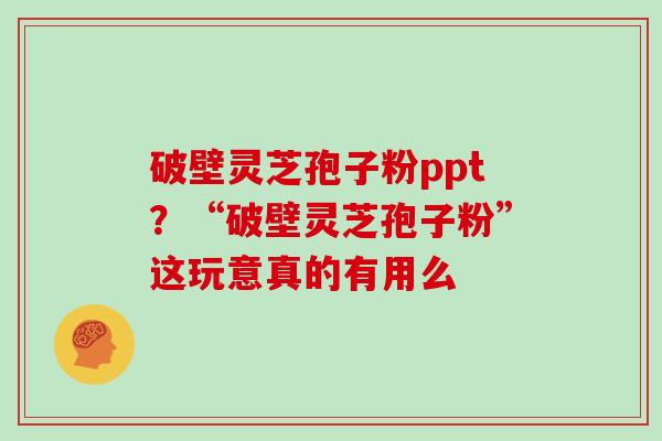 破壁灵芝孢子粉ppt？“破壁灵芝孢子粉”这玩意真的有用么