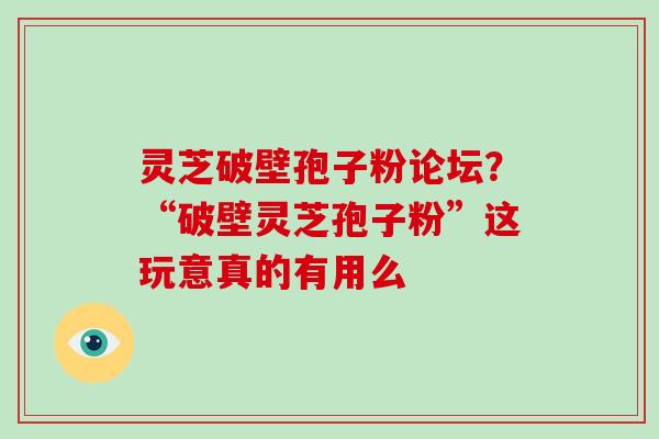 灵芝破壁孢子粉论坛?“破壁灵芝孢子粉”这玩意真的有用么