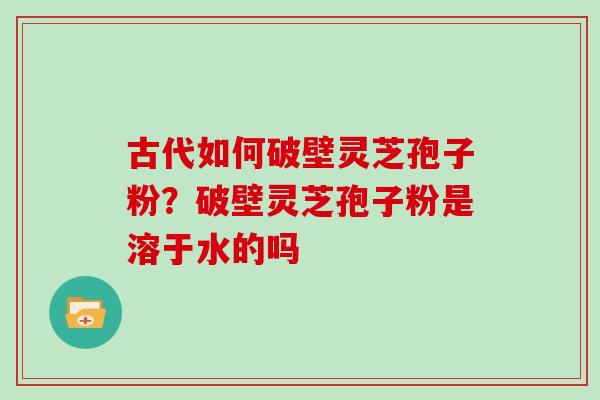 古代如何破壁灵芝孢子粉？破壁灵芝孢子粉是溶于水的吗