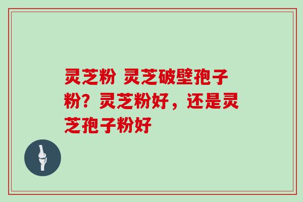 灵芝粉 灵芝破壁孢子粉?灵芝粉好,还是灵芝孢子粉好