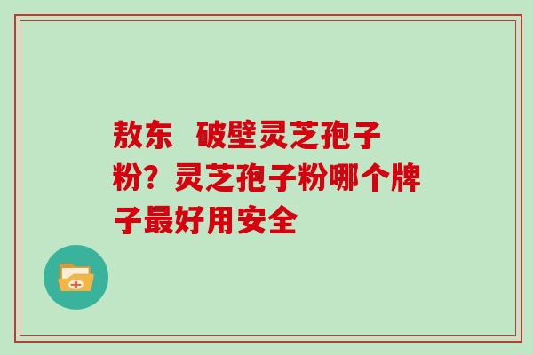 敖东 破壁灵芝孢子粉?灵芝孢子粉哪个牌子最好用安全
