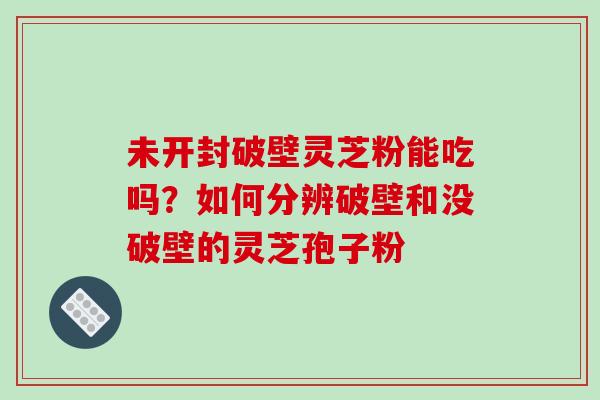 未开封破壁灵芝粉能吃吗?如何分辨破壁和没破壁的灵芝孢子粉
