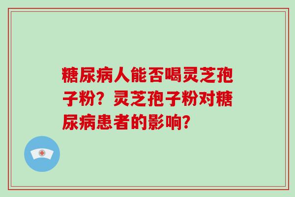 糖尿病人能否喝灵芝孢子粉?灵芝孢子粉对糖尿病患者的影响?
