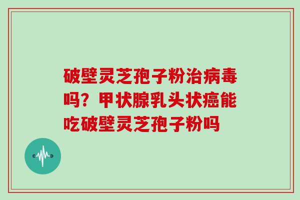 破壁灵芝孢子粉治病毒吗？甲状腺乳头状癌能吃破壁灵芝孢子粉吗
