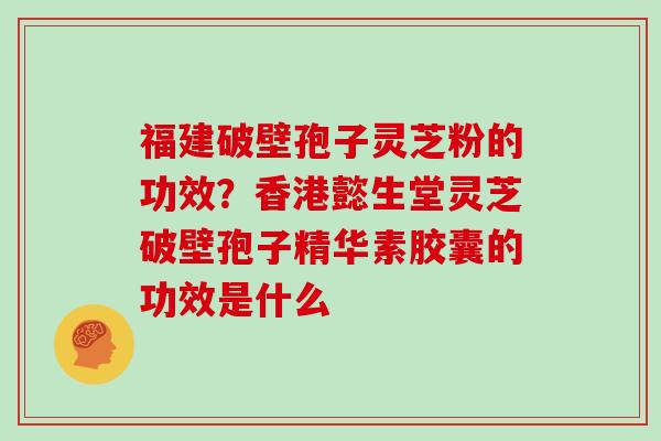 福建破壁孢子灵芝粉的功效?香港懿生堂灵芝破壁孢子精华素胶囊的功效是什么