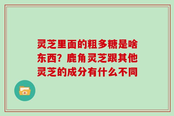 灵芝里面的粗多糖是啥东西?鹿角灵芝跟其他灵芝的成分有什么不同