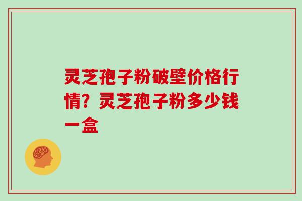 灵芝孢子粉破壁价格行情?灵芝孢子粉多少钱一盒