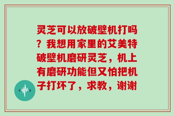 灵芝可以放破壁机打吗?我想用家里的艾美特破壁机磨研灵芝,机上有磨研功能但又怕把机子打坏了,求教,谢谢
