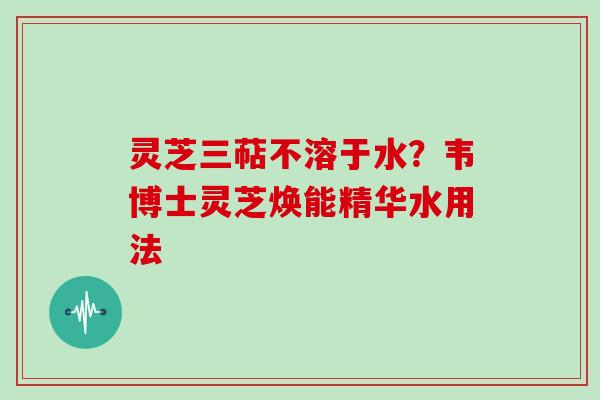 灵芝三萜不溶于水?韦博士灵芝焕能精华水用法