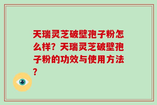 天瑞灵芝破壁孢子粉怎么样?天瑞灵芝破壁孢子粉的功效与使用方法?