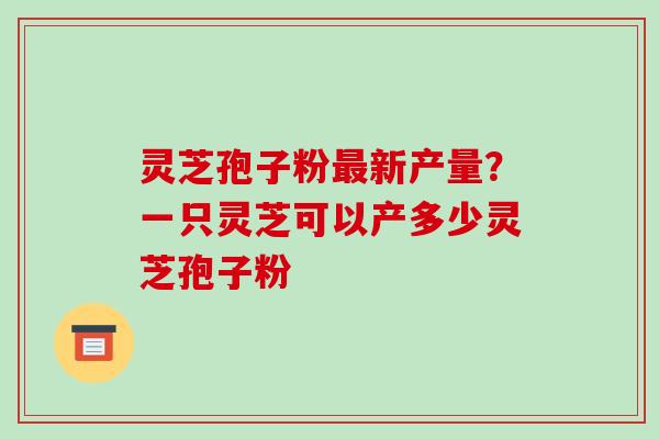灵芝孢子粉最新产量?一只灵芝可以产多少灵芝孢子粉