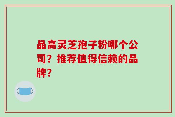 品高灵芝孢子粉哪个公司？推荐值得信赖的品牌？