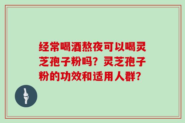 经常喝酒熬夜可以喝灵芝孢子粉吗？灵芝孢子粉的功效和适用人群？