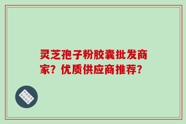 灵芝孢子粉胶囊批发商家?优质供应商推荐?