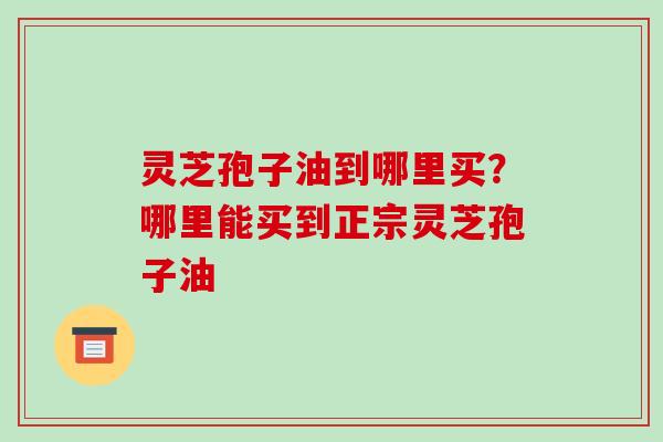 灵芝孢子油到哪里买？哪里能买到正宗灵芝孢子油