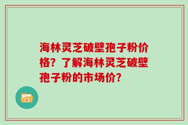 海林灵芝破壁孢子粉价格?了解海林灵芝破壁孢子粉的市场价?