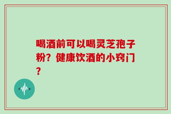 喝酒前可以喝灵芝孢子粉？健康饮酒的小窍门？