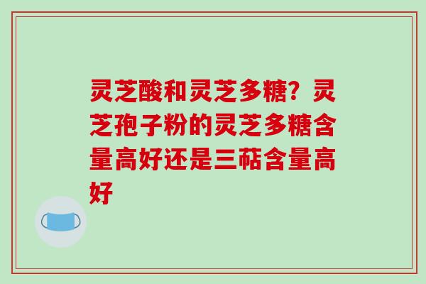 灵芝酸和灵芝多糖?灵芝孢子粉的灵芝多糖含量高好还是三萜含量高好