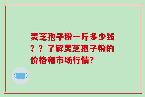 灵芝孢子粉一斤多少钱??了解灵芝孢子粉的价格和市场行情?