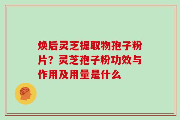 焕后灵芝提取物孢子粉片?灵芝孢子粉功效与作用及用量是什么