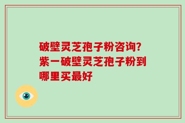 破壁灵芝孢子粉咨询?紫一破壁灵芝孢子粉到哪里买最好