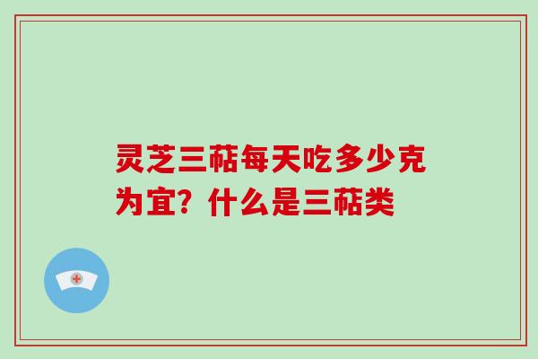 灵芝三萜每天吃多少克为宜?什么是三萜类