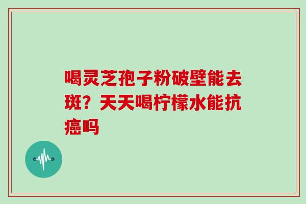 喝灵芝孢子粉破壁能去斑?天天喝柠檬水能抗癌吗