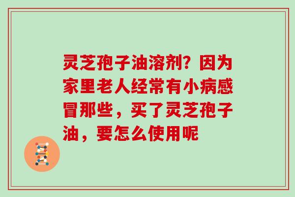 灵芝孢子油溶剂？因为家里老人经常有小病感冒那些，买了灵芝孢子油，要怎么使用呢