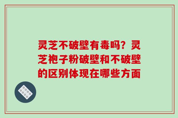 灵芝不破壁有毒吗?灵芝袍子粉破壁和不破壁的区别体现在哪些方面