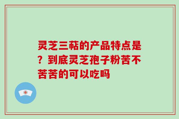 灵芝三萜的产品特点是？到底灵芝孢子粉苦不苦苦的可以吃吗
