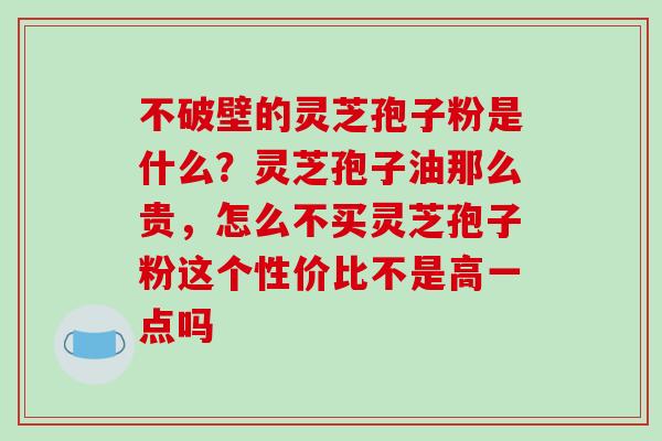 不破壁的灵芝孢子粉是什么?灵芝孢子油那么贵,怎么不买灵芝孢子粉这个性价比不是高一点吗