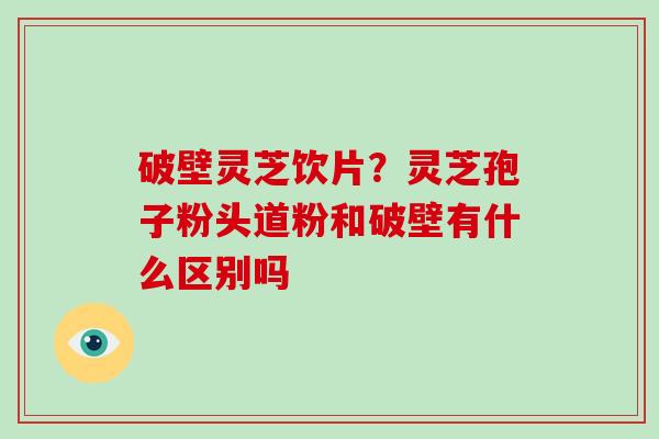 破壁灵芝饮片?灵芝孢子粉头道粉和破壁有什么区别吗